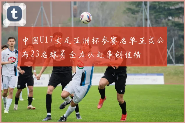 中国U17女足亚洲杯参赛名单正式公布23名球员全力以赴争创佳绩