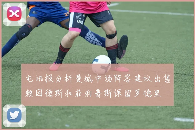电讯报分析曼城中场阵容建议出售赖因德斯和菲利普斯保留罗德里