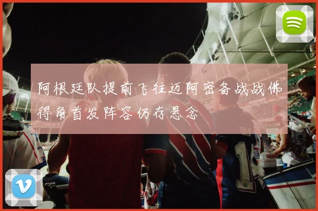 阿根廷队提前飞往迈阿密备战战佛得角首发阵容仍存悬念