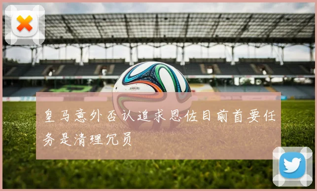 皇马意外否认追求恩佐目前首要任务是清理冗员