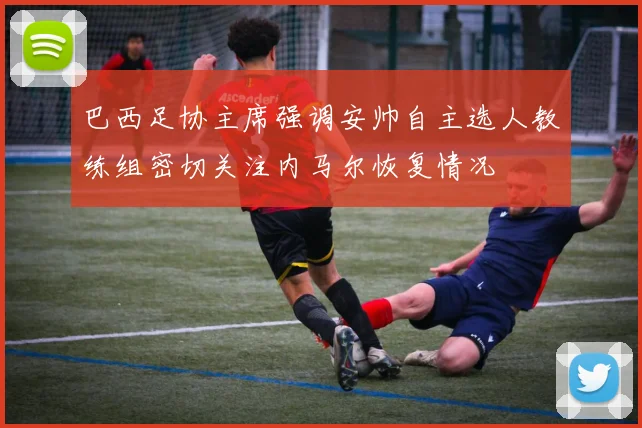 巴西足协主席强调安帅自主选人教练组密切关注内马尔恢复情况