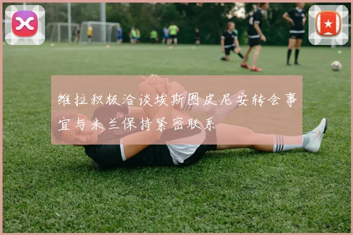 维拉积极洽谈埃斯图皮尼安转会事宜与米兰保持紧密联系