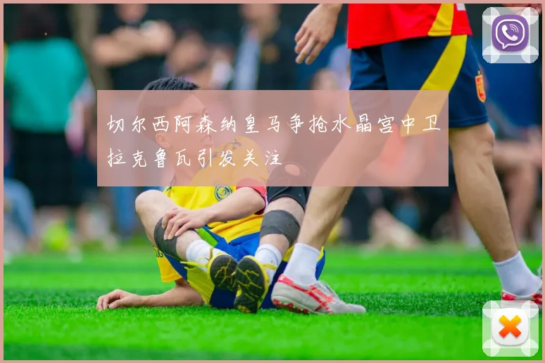 切尔西阿森纳皇马争抢水晶宫中卫拉克鲁瓦引发关注