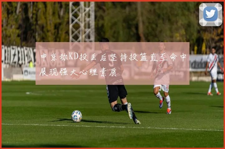 申京称KD投丢后坚持投篮直至命中展现强大心理素质
