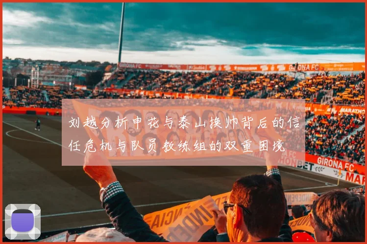 刘越分析申花与泰山换帅背后的信任危机与队员教练组的双重困境