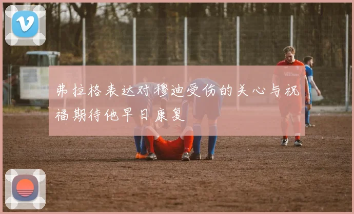 弗拉格表达对穆迪受伤的关心与祝福期待他早日康复