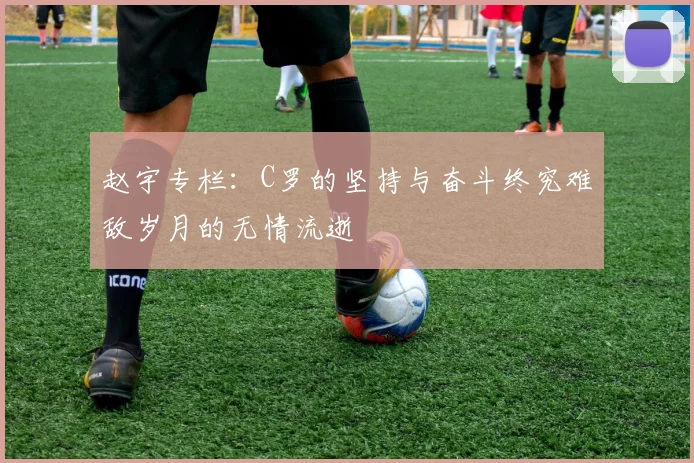 赵宇专栏：C罗的坚持与奋斗终究难敌岁月的无情流逝