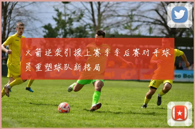 火箭逆袭引援上赛季季后赛对手球员重塑球队新格局