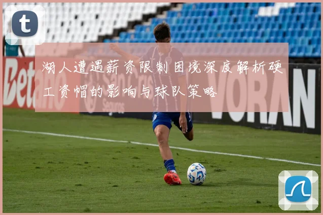 湖人遭遇薪资限制困境深度解析硬工资帽的影响与球队策略