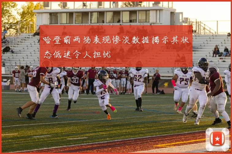 哈登前两场表现惨淡数据揭示其状态低迷令人担忧