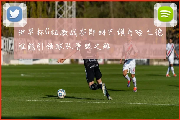 世界杯G组激战在即姆巴佩与哈兰德谁能引领球队晋级之路