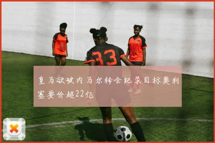 皇马欲破内马尔转会纪录目标奥利塞要价超22亿