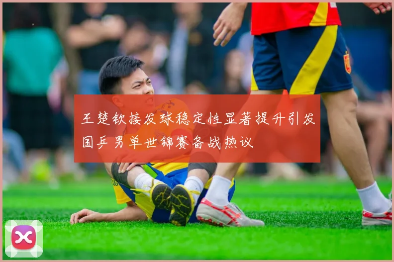 王楚钦接发球稳定性显著提升引发国乒男单世锦赛备战热议