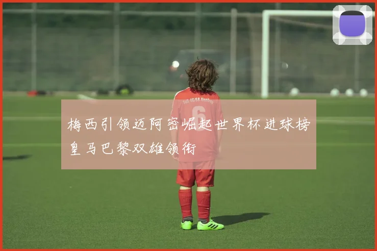 梅西引领迈阿密崛起世界杯进球榜皇马巴黎双雄领衔