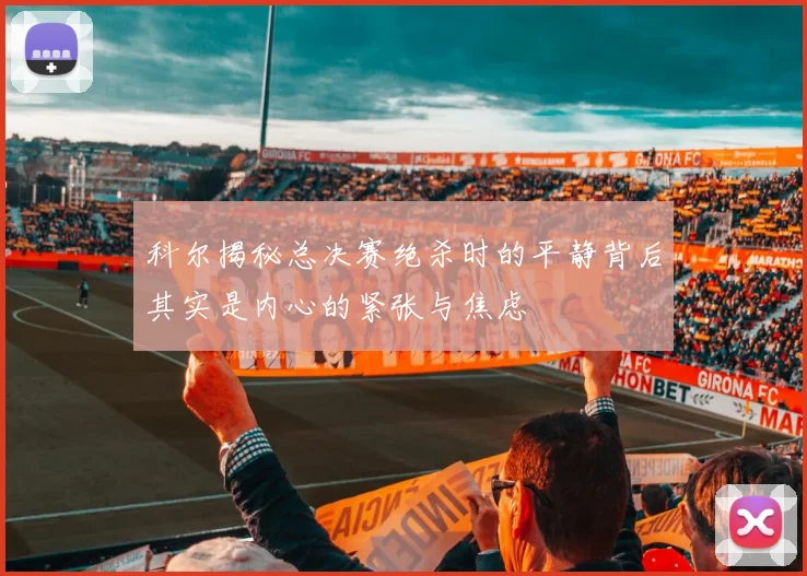 科尔揭秘总决赛绝杀时的平静背后其实是内心的紧张与焦虑