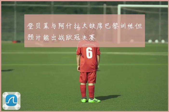 登贝莱与阿什拉夫缺席巴黎训练但预计能出战欧冠决赛