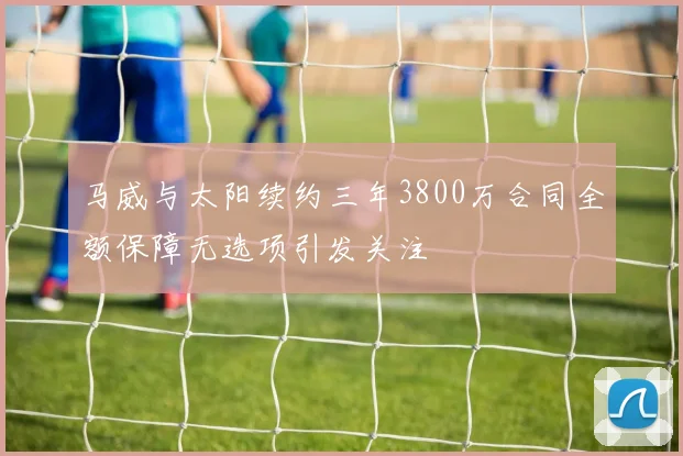 马威与太阳续约三年3800万合同全额保障无选项引发关注