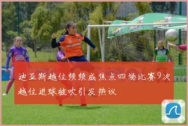 迪亚斯越位频频成焦点四场比赛9次越位进球被吹引发热议