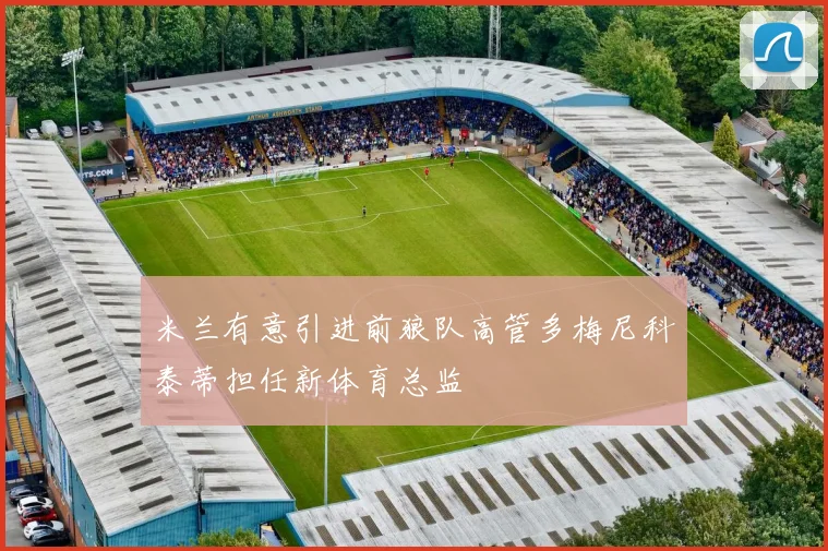 米兰有意引进前狼队高管多梅尼科泰蒂担任新体育总监
