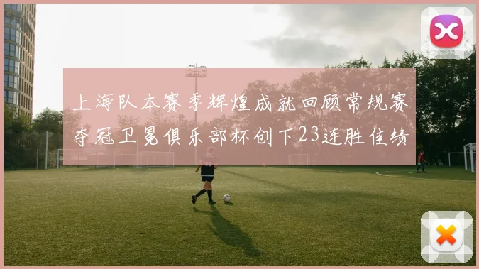 上海队本赛季辉煌成就回顾常规赛夺冠卫冕俱乐部杯创下23连胜佳绩
