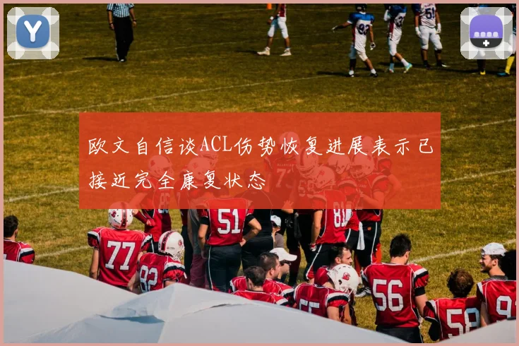 欧文自信谈ACL伤势恢复进展表示已接近完全康复状态