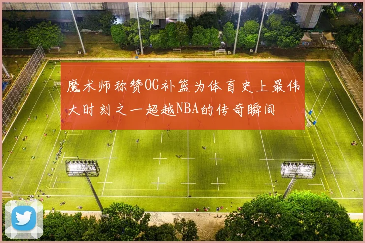 魔术师称赞OG补篮为体育史上最伟大时刻之一超越NBA的传奇瞬间