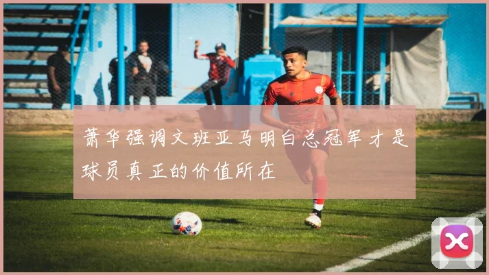 萧华强调文班亚马明白总冠军才是球员真正的价值所在
