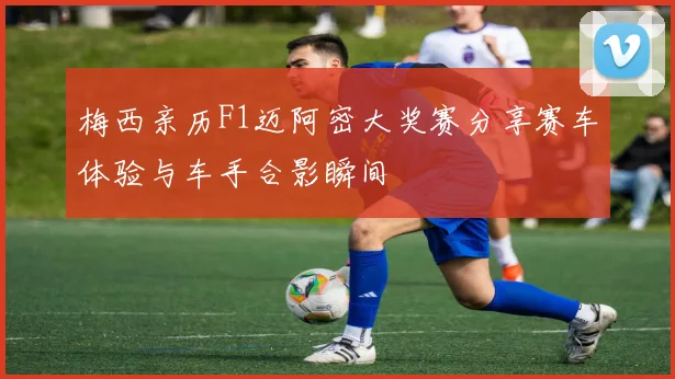 梅西亲历F1迈阿密大奖赛分享赛车体验与车手合影瞬间