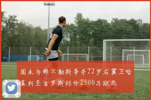 国米与那不勒斯争夺22岁右翼卫哈莱利圣吉罗斯标价2500万欧元