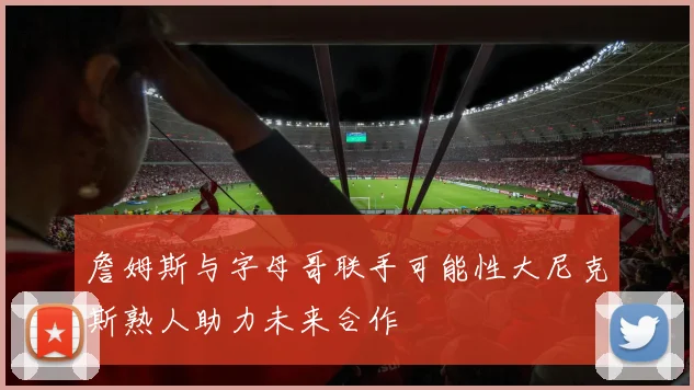 詹姆斯与字母哥联手可能性大尼克斯熟人助力未来合作