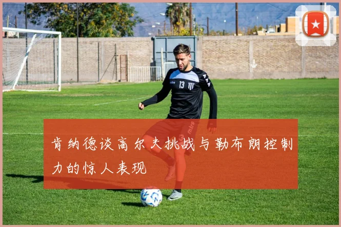 肯纳德谈高尔夫挑战与勒布朗控制力的惊人表现