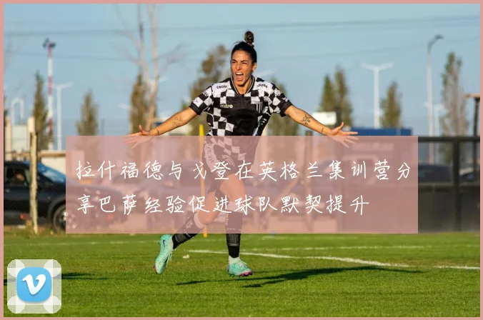 拉什福德与戈登在英格兰集训营分享巴萨经验促进球队默契提升