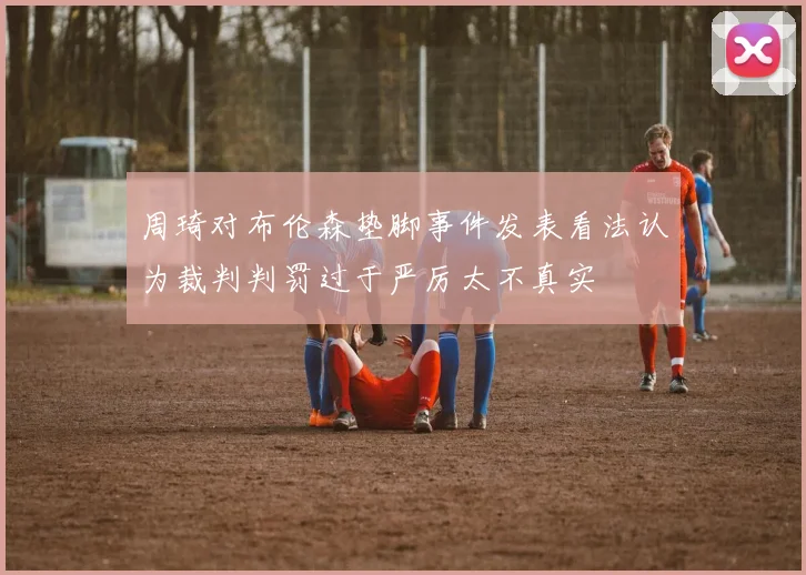 周琦对布伦森垫脚事件发表看法认为裁判判罚过于严厉太不真实
