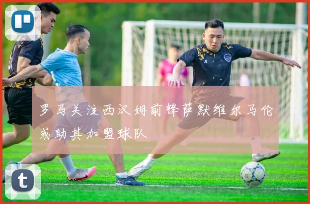 罗马关注西汉姆前锋萨默维尔马伦或助其加盟球队