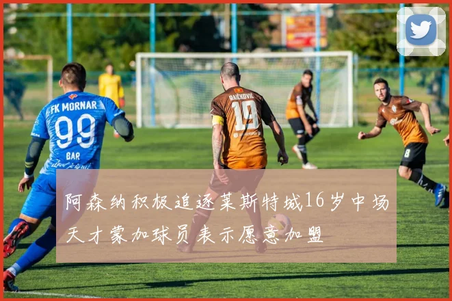 阿森纳积极追逐莱斯特城16岁中场天才蒙加球员表示愿意加盟