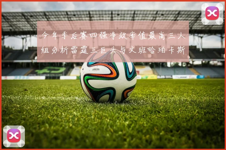 今年季后赛四强净效率值最高三人组分析雷霆三巨头与文班哈珀卡斯尔的表现对比