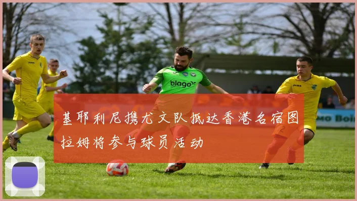 基耶利尼携尤文队抵达香港名宿图拉姆将参与球员活动
